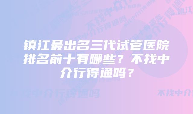 镇江最出名三代试管医院排名前十有哪些？不找中介行得通吗？