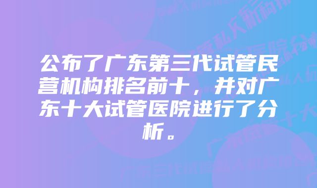 公布了广东第三代试管民营机构排名前十，并对广东十大试管医院进行了分析。