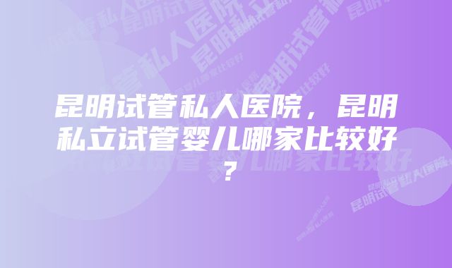 昆明试管私人医院，昆明私立试管婴儿哪家比较好？