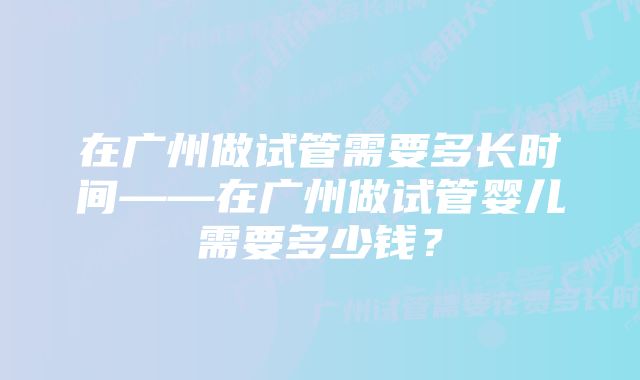 在广州做试管需要多长时间——在广州做试管婴儿需要多少钱？