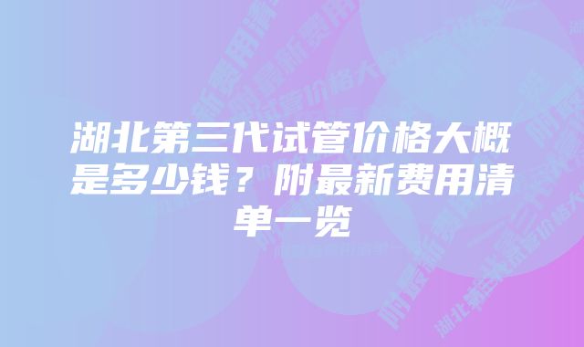 湖北第三代试管价格大概是多少钱？附最新费用清单一览