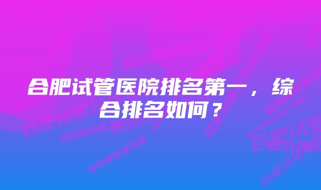 合肥试管医院排名第一，综合排名如何？