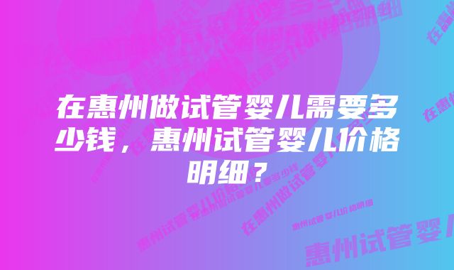 在惠州做试管婴儿需要多少钱，惠州试管婴儿价格明细？