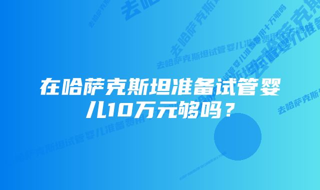 在哈萨克斯坦准备试管婴儿10万元够吗？