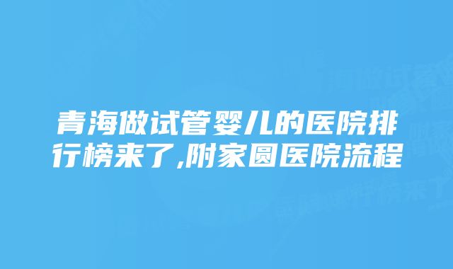 青海做试管婴儿的医院排行榜来了,附家圆医院流程