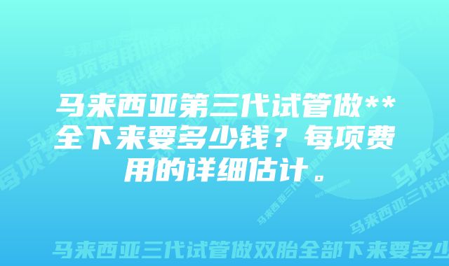 马来西亚第三代试管做**全下来要多少钱？每项费用的详细估计。