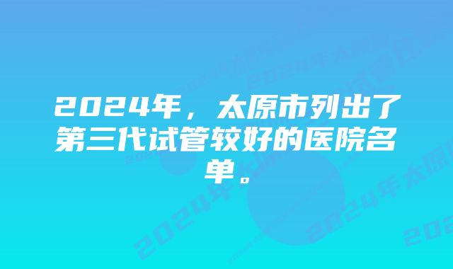 2024年，太原市列出了第三代试管较好的医院名单。