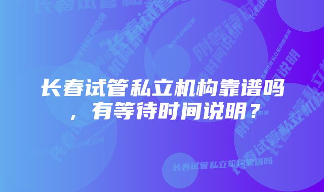 长春试管私立机构靠谱吗，有等待时间说明？