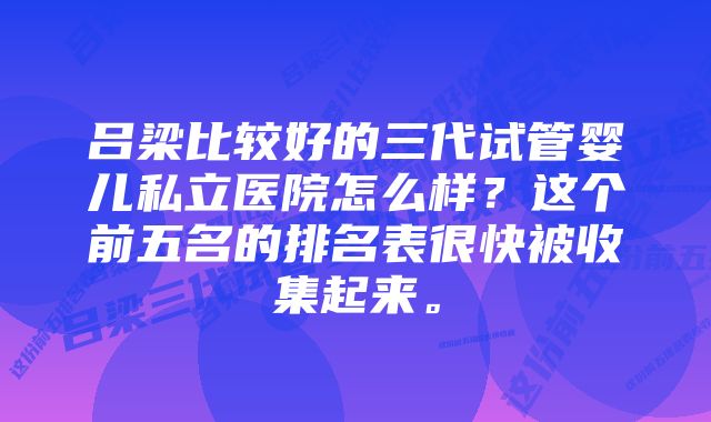 吕梁比较好的三代试管婴儿私立医院怎么样？这个前五名的排名表很快被收集起来。