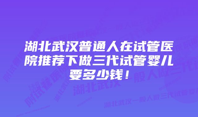 湖北武汉普通人在试管医院推荐下做三代试管婴儿要多少钱！