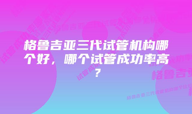 格鲁吉亚三代试管机构哪个好，哪个试管成功率高？