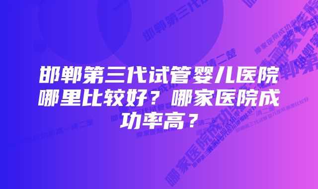 邯郸第三代试管婴儿医院哪里比较好？哪家医院成功率高？