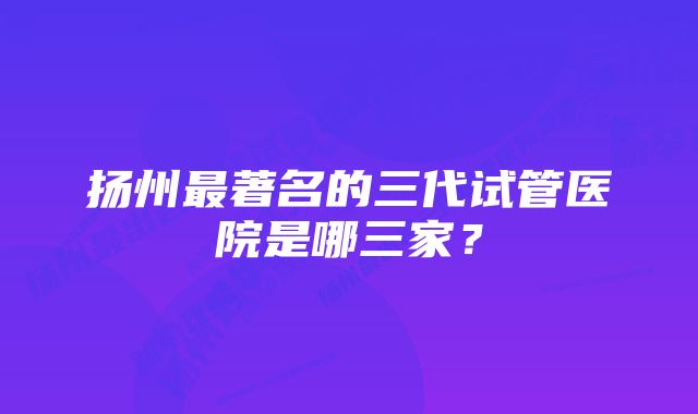 扬州最著名的三代试管医院是哪三家？