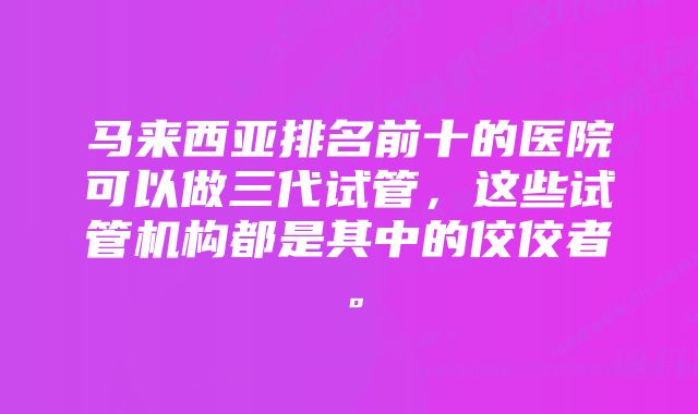 马来西亚排名前十的医院可以做三代试管，这些试管机构都是其中的佼佼者。