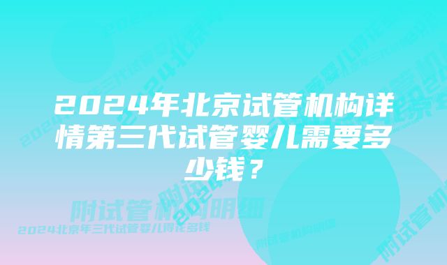 2024年北京试管机构详情第三代试管婴儿需要多少钱？