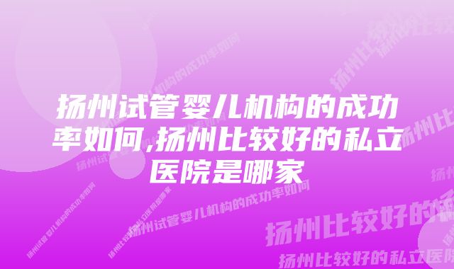 扬州试管婴儿机构的成功率如何,扬州比较好的私立医院是哪家