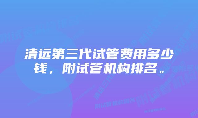 清远第三代试管费用多少钱，附试管机构排名。