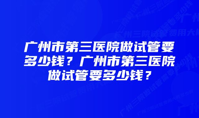 广州市第三医院做试管要多少钱？广州市第三医院做试管要多少钱？