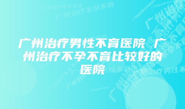 广州治疗男性不育医院 广州治疗不孕不育比较好的医院