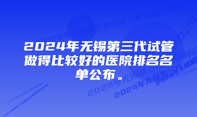 2024年无锡第三代试管做得比较好的医院排名名单公布。