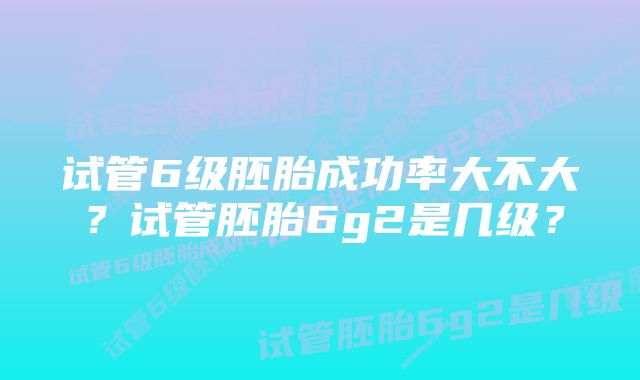 试管6级胚胎成功率大不大？试管胚胎6g2是几级？