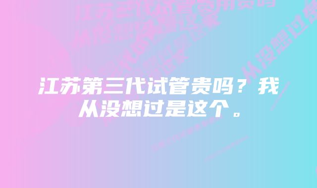 江苏第三代试管贵吗？我从没想过是这个。