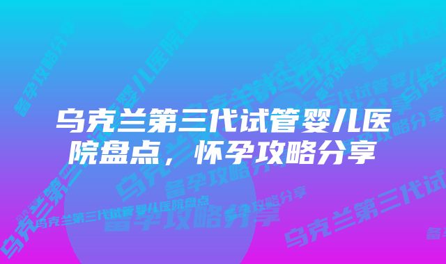 乌克兰第三代试管婴儿医院盘点，怀孕攻略分享