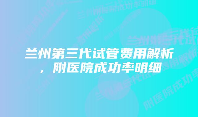 兰州第三代试管费用解析，附医院成功率明细