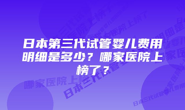 日本第三代试管婴儿费用明细是多少？哪家医院上榜了？