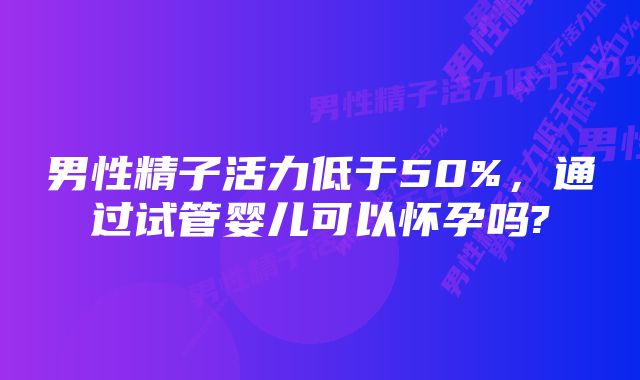 男性精子活力低于50%，通过试管婴儿可以怀孕吗?