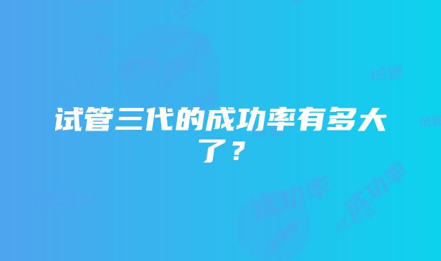 试管三代的成功率有多大了？