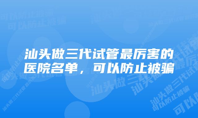 汕头做三代试管最厉害的医院名单，可以防止被骗