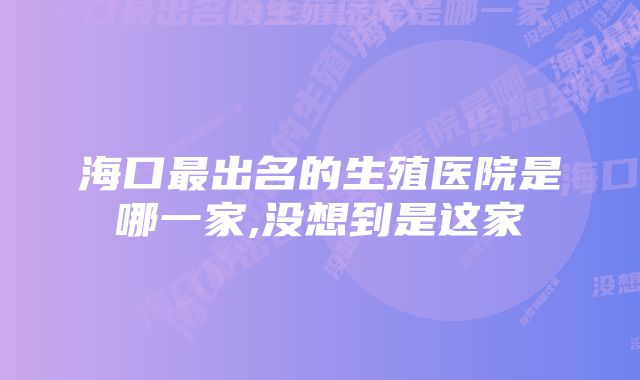 海口最出名的生殖医院是哪一家,没想到是这家