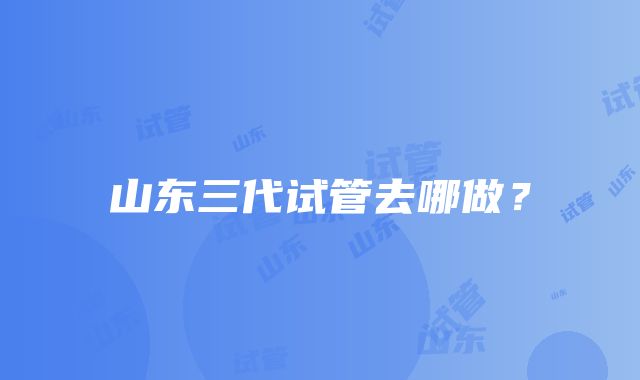 山东三代试管去哪做？