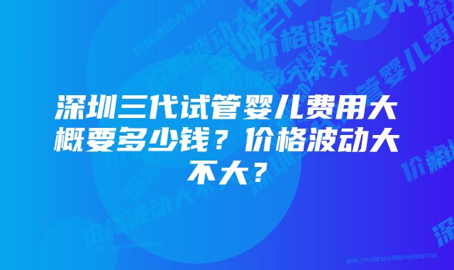 深圳三代试管婴儿费用大概要多少钱？价格波动大不大？