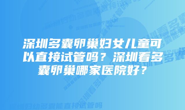 深圳多囊卵巢妇女儿童可以直接试管吗？深圳看多囊卵巢哪家医院好？