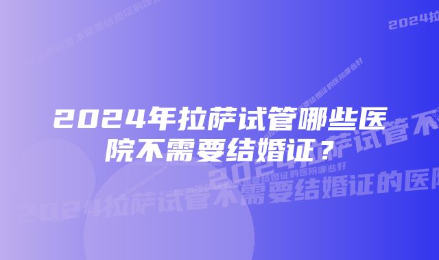 2024年拉萨试管哪些医院不需要结婚证？