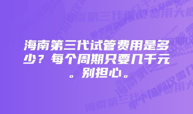 海南第三代试管费用是多少？每个周期只要几千元。别担心。