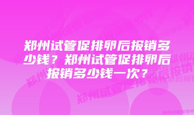 郑州试管促排卵后报销多少钱？郑州试管促排卵后报销多少钱一次？