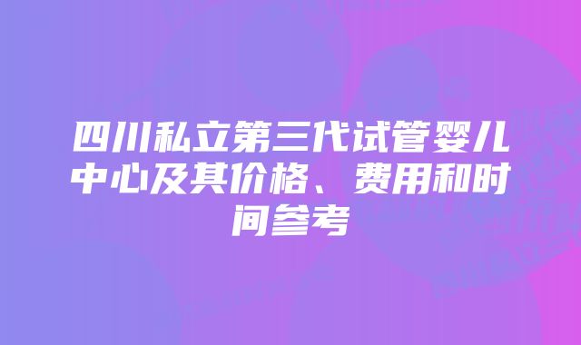 四川私立第三代试管婴儿中心及其价格、费用和时间参考