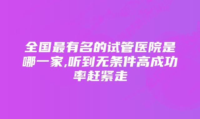 全国最有名的试管医院是哪一家,听到无条件高成功率赶紧走