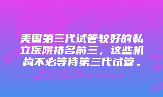 美国第三代试管较好的私立医院排名前三，这些机构不必等待第三代试管。