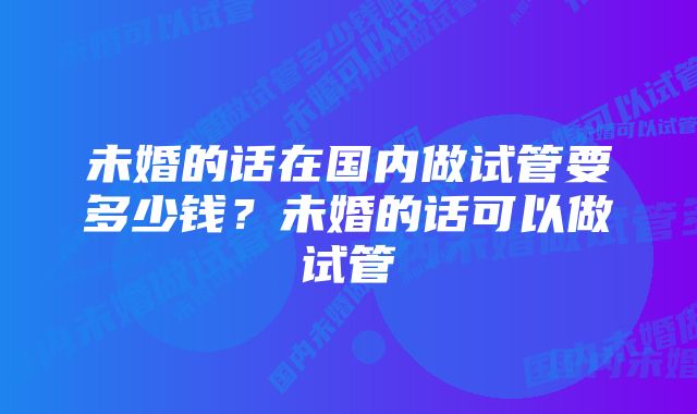 未婚的话在国内做试管要多少钱？未婚的话可以做试管