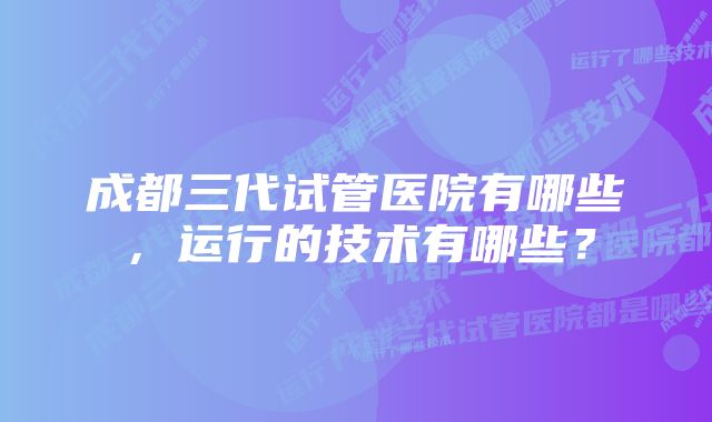 成都三代试管医院有哪些，运行的技术有哪些？