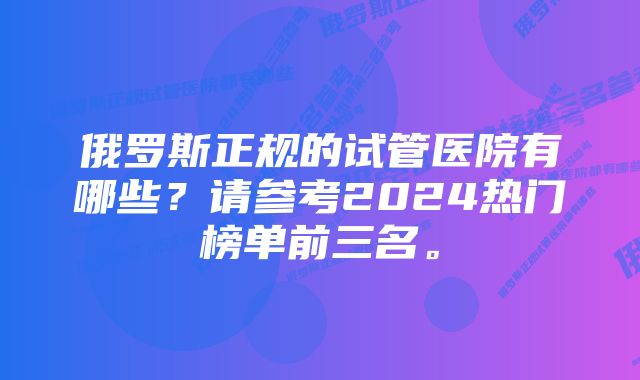 俄罗斯正规的试管医院有哪些？请参考2024热门榜单前三名。