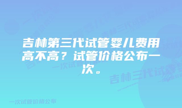 吉林第三代试管婴儿费用高不高？试管价格公布一次。