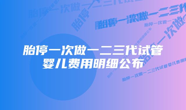 胎停一次做一二三代试管婴儿费用明细公布