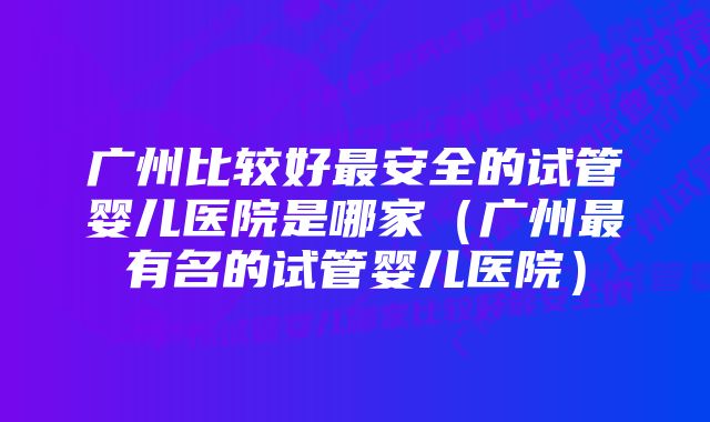 广州比较好最安全的试管婴儿医院是哪家（广州最有名的试管婴儿医院）