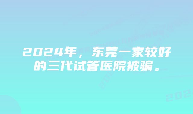 2024年，东莞一家较好的三代试管医院被骗。