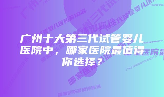 广州十大第三代试管婴儿医院中，哪家医院最值得你选择？